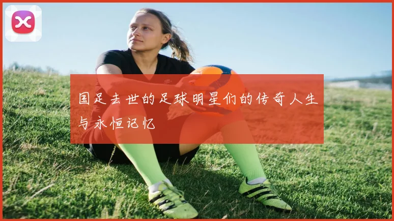 国足去世的足球明星们的传奇人生与永恒记忆